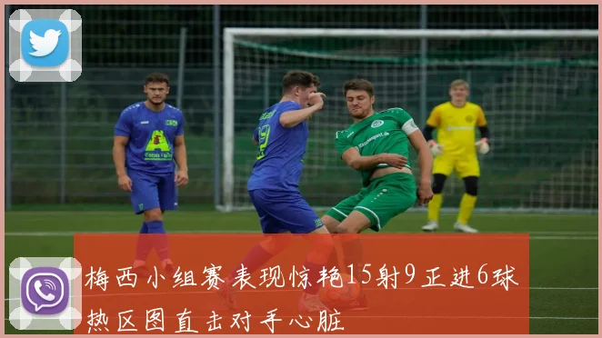 梅西小组赛表现惊艳15射9正进6球热区图直击对手心脏