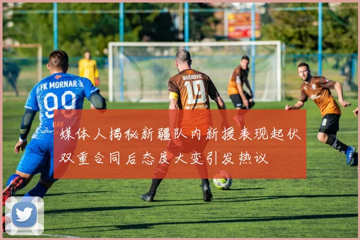 媒体人揭秘新疆队内新援表现起伏双重合同后态度大变引发热议