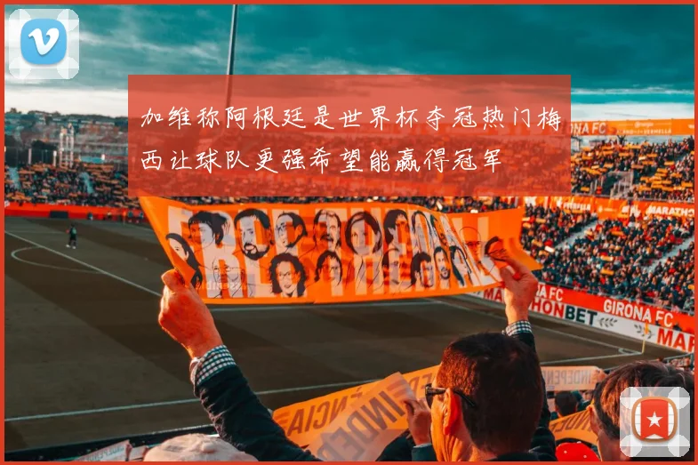 加维称阿根廷是世界杯夺冠热门梅西让球队更强希望能赢得冠军