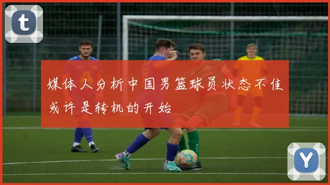 媒体人分析中国男篮球员状态不佳或许是转机的开始