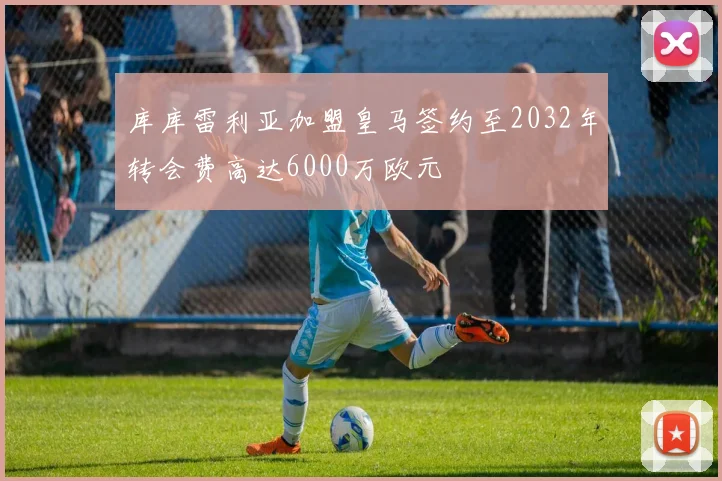 库库雷利亚加盟皇马签约至2032年转会费高达6000万欧元