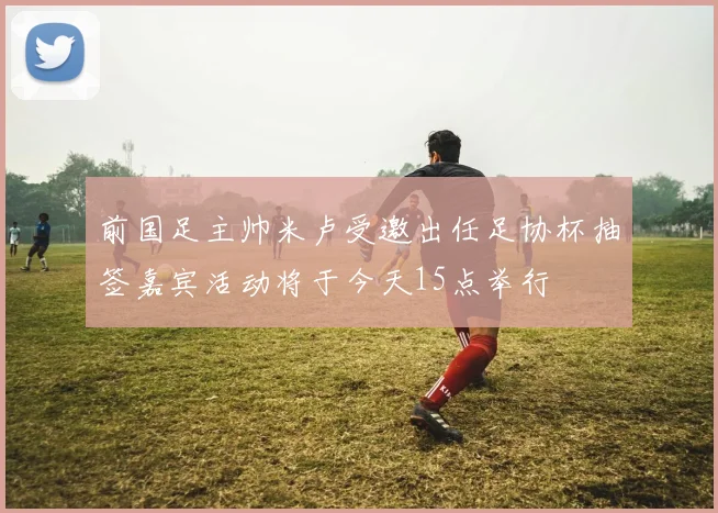 前国足主帅米卢受邀出任足协杯抽签嘉宾活动将于今天15点举行
