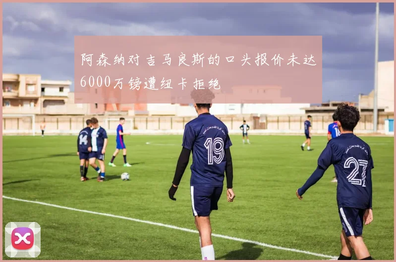 阿森纳对吉马良斯的口头报价未达6000万镑遭纽卡拒绝