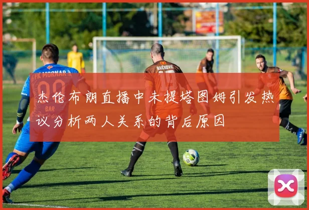杰伦布朗直播中未提塔图姆引发热议分析两人关系的背后原因