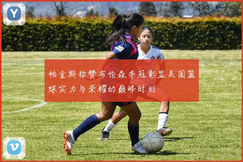 帕金斯称赞布伦森夺冠彰显美国篮球实力与荣耀的巅峰时刻