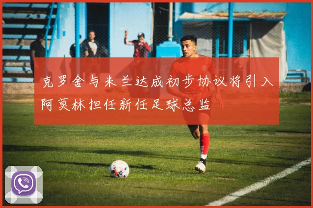 克罗舍与米兰达成初步协议将引入阿莫林担任新任足球总监
