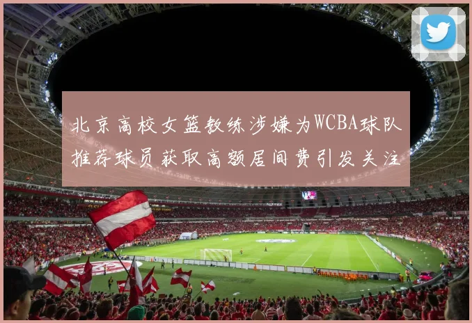 北京高校女篮教练涉嫌为WCBA球队推荐球员获取高额居间费引发关注