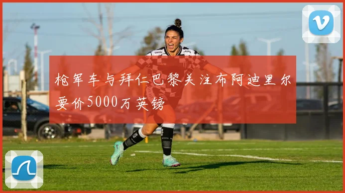 枪军车与拜仁巴黎关注布阿迪里尔要价5000万英镑