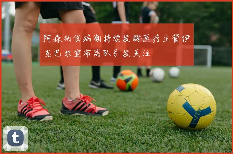 阿森纳伤病潮持续发酵医疗主管伊克巴尔宣布离队引发关注