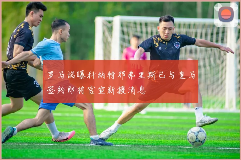 罗马诺曝科纳特邓弗里斯已与皇马签约即将官宣新援消息