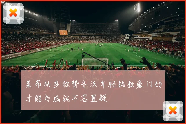 莱昂纳多称赞齐沃年轻执教豪门的才能与成就不容置疑