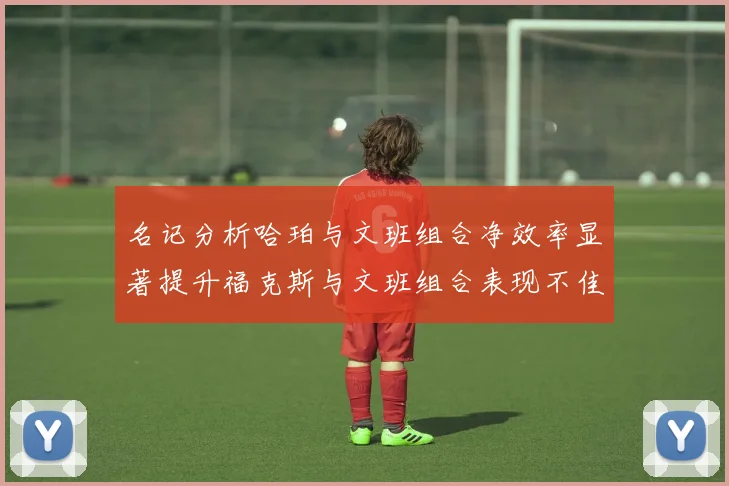 名记分析哈珀与文班组合净效率显著提升福克斯与文班组合表现不佳差距明显