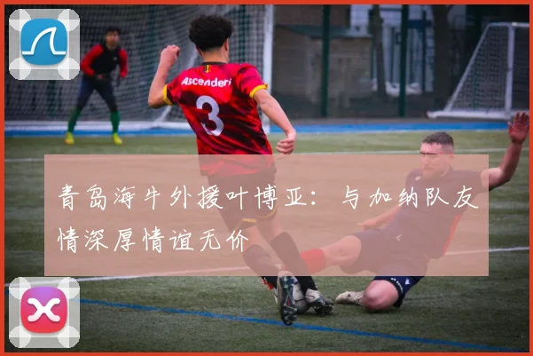 青岛海牛外援叶博亚：与加纳队友情深厚情谊无价