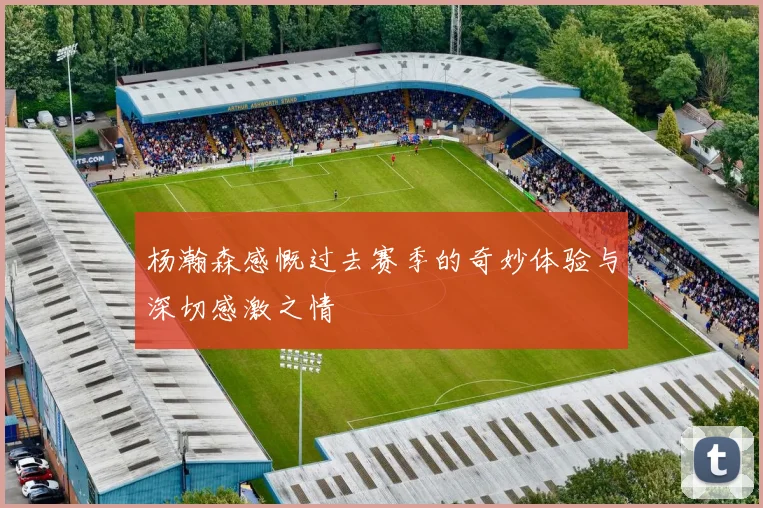杨瀚森感慨过去赛季的奇妙体验与深切感激之情