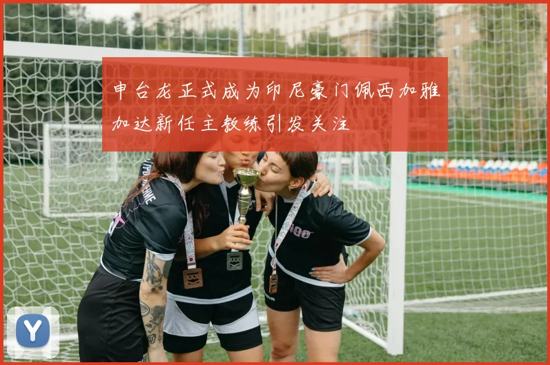 申台龙正式成为印尼豪门佩西加雅加达新任主教练引发关注