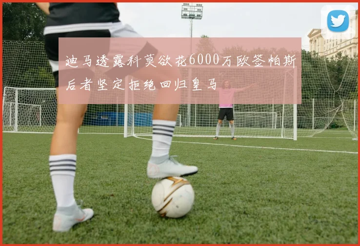 迪马透露科莫欲花6000万欧签帕斯后者坚定拒绝回归皇马