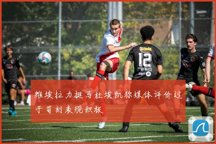 维埃拉力挺马杜埃凯称媒体评价过于苛刻表现积极