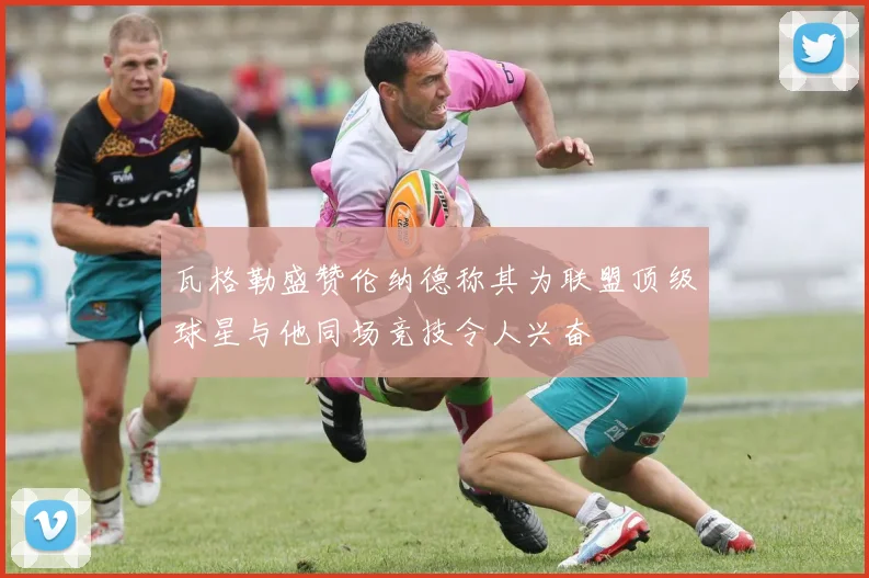 瓦格勒盛赞伦纳德称其为联盟顶级球星与他同场竞技令人兴奋