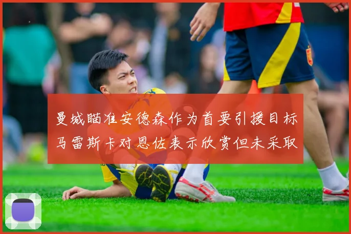 曼城瞄准安德森作为首要引援目标马雷斯卡对恩佐表示欣赏但未采取行动