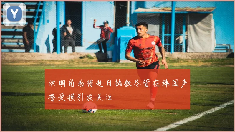 洪明甫或将赴日执教尽管在韩国声誉受损引发关注