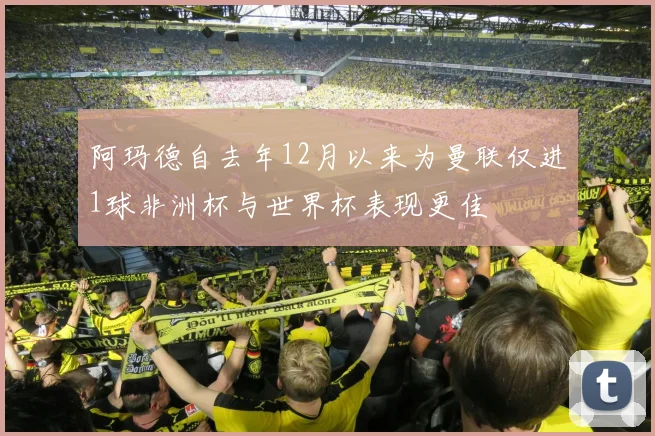阿玛德自去年12月以来为曼联仅进1球非洲杯与世界杯表现更佳