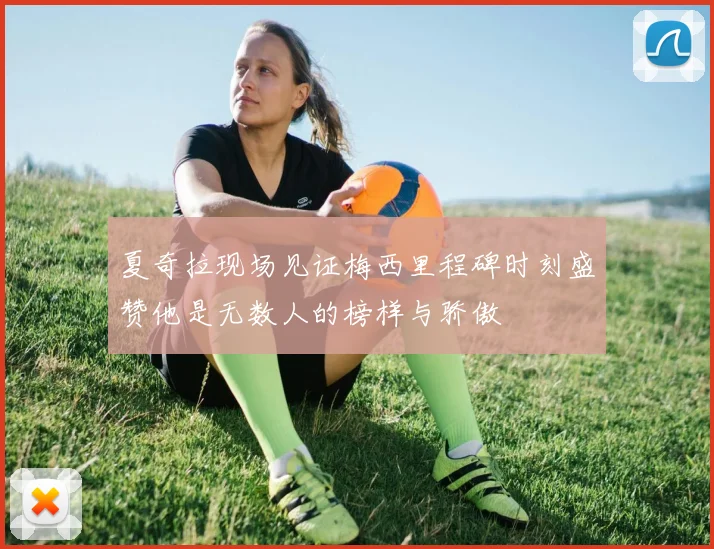 夏奇拉现场见证梅西里程碑时刻盛赞他是无数人的榜样与骄傲