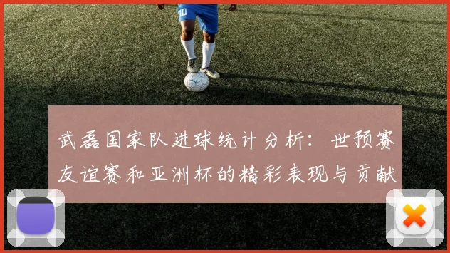 武磊国家队进球统计分析：世预赛友谊赛和亚洲杯的精彩表现与贡献