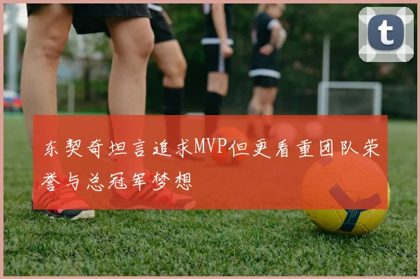 东契奇坦言追求MVP但更看重团队荣誉与总冠军梦想