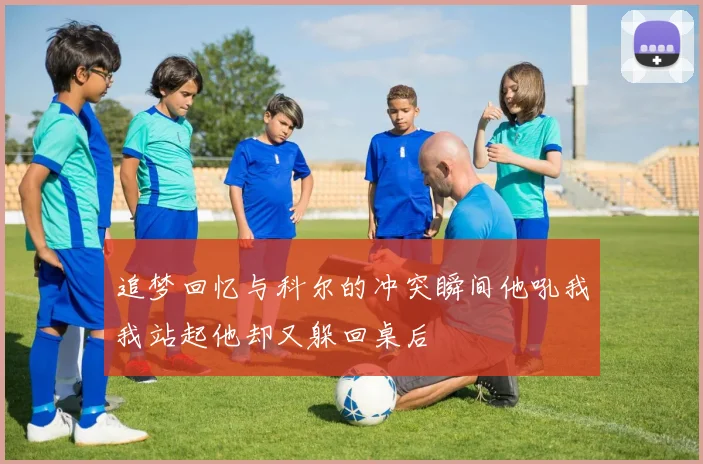 追梦回忆与科尔的冲突瞬间他吼我我站起他却又躲回桌后