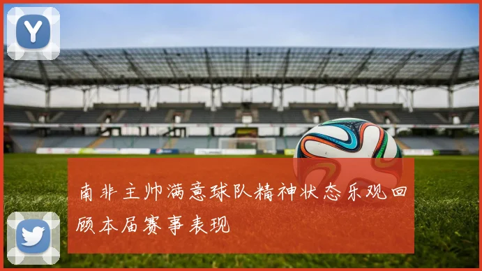 南非主帅满意球队精神状态乐观回顾本届赛事表现