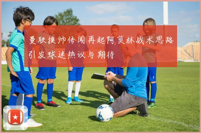 曼联换帅传闻再起阿莫林战术思路引发球迷热议与期待